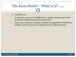 The Kano Model – What is it?  (cont.d) I = Indifferent A customer may also be indifferent to a quality element and would be plotted roughly along the horizontal axis That is, the customer is neither satisfied nor dissatisfied whether the product, service or process is dysfunctional or fully functional 2/4/2011 Lawrence (Laurie) Phillips 