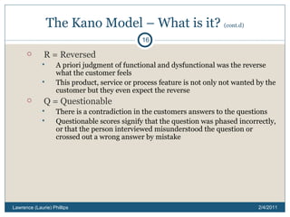 The Kano Model – What is it?  (cont.d) R = Reversed A priori judgment of functional and dysfunctional was the reverse what the customer feels This product, service or process feature is not only not wanted by the customer but they even expect the reverse Q = Questionable There is a contradiction in the customers answers to the questions Questionable scores signify that the question was phased incorrectly, or that the person interviewed misunderstood the question or crossed out a wrong answer by mistake 2/4/2011 Lawrence (Laurie) Phillips 
