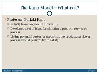 The Kano Model  –  What is it? Professor Noriaki Kano In 1984 from Tokyo Rika University Developed a set of ideas for planning a product, service or process Listing potential customer needs that the product, service or process should perhaps try to satisfy 2/4/2011 Lawrence (Laurie) Phillips 