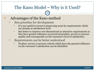 The Kano Model  –  Why is it Used? Advantages of the Kano method Sets priorities for development It is not useful to invest in improving must-be requirements which are already at satisfactory level But better to improve one-dimensional or attractive requirements as they have greater influence on perceived product, service or process quality and consequently on the customer's level of satisfaction Requirements can be better understood Product, service or process criteria which have the greatest influence on the customer ’ s satisfaction can be identified 2/4/2011 Lawrence (Laurie) Phillips 