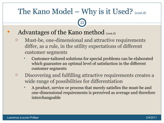 The Kano Model – Why is it Used?  (cont.d) Advantages of the Kano method  (cont.d) Must-be, one-dimensional and attractive requirements differ, as a rule, in the utility expectations of different customer segments Customer-tailored solutions for special problems can be elaborated which guarantee an optimal level of satisfaction in the different customer segments Discovering and fulfilling attractive requirements creates a wide range of possibilities for differentiation A product, service or process that merely satisfies the must-be and one-dimensional requirements is perceived as average and therefore interchangeable 2/4/2011 Lawrence (Laurie) Phillips 