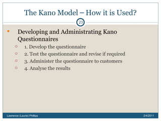 The Kano Model  –  How it is Used? Developing and Administrating Kano Questionnaires 1. Develop the questionnaire 2. Test the questionnaire and revise if required 3. Administer the questionnaire to customers 4. Analyse the results 2/4/2011 Lawrence (Laurie) Phillips 