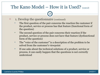 The Kano Model – How it is Used?  (cont.d) 1. Develop the questionnaire  (continued) The first question of the pair concerns the reaction the customer if the product, service or process has that feature (functional form of the question) The second question of the pair concerns their reaction if the product, service or process does not have that feature (dysfunctional form of the question) The  “ voice of the customer ”  is a description of the problem to be solved from the customer ’ s viewpoint If one asks about the technical solutions of a product, service or process, it can easily happen that the questions is not correctly understood 2/4/2011 Lawrence (Laurie) Phillips 