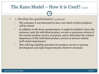 The Kano Model – How it is Used?  (cont.d) 1. Develop the questionnaire  (continued) The customer is not interested in how, but which of their problems will be solved In addition to the Kano questionnaire, it might be helpful to have the customer rank the individual product, service or processes criteria of the current product, service or process, and to determine the relative importance of the individual product, service or process criteria (self-stated-importance) This will help establish priorities for product, service or process development and make improvements wherever necessary 2/4/2011 Lawrence (Laurie) Phillips 