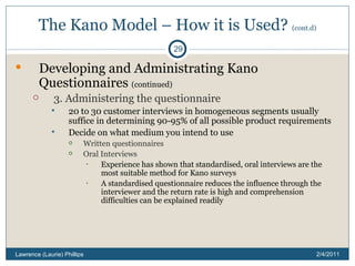 The Kano Model – How it is Used?  (cont.d) Developing and Administrating Kano Questionnaires  (continued) 3. Administering the questionnaire 20 to 30 customer interviews in homogeneous segments usually suffice in determining 90-95% of all possible product requirements Decide on what medium you intend to use Written questionnaires Oral Interviews Experience has shown that standardised, oral interviews are the most suitable method for Kano surveys A standardised questionnaire reduces the influence through the interviewer and the return rate is high and comprehension difficulties can be explained readily 2/4/2011 Lawrence (Laurie) Phillips 
