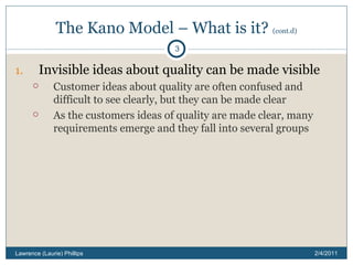 The Kano Model – What is it?  (cont.d) Invisible ideas about quality can be made visible Customer ideas about quality are often confused and difficult to see clearly, but they can be made clear As the customers ideas of quality are made clear, many requirements emerge and they fall into several groups 2/4/2011 Lawrence (Laurie) Phillips 