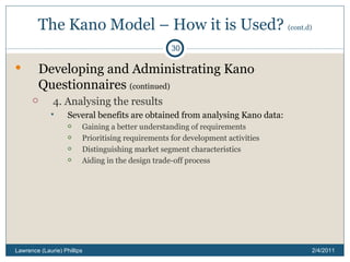 The Kano Model – How it is Used?  (cont.d) Developing and Administrating Kano Questionnaires  (continued) 4. Analysing the results Several benefits are obtained from analysing Kano data: Gaining a better understanding of requirements Prioritising requirements for development activities Distinguishing market segment characteristics Aiding in the design trade-off process 2/4/2011 Lawrence (Laurie) Phillips 