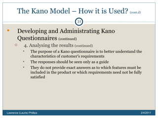 The Kano Model – How it is Used?  (cont.d) Developing and Administrating Kano Questionnaires  (continued) 4. Analysing the results  (continued) The purpose of a Kano questionnaire is to better understand the characteristics of customer ’ s requirements The responses should be seen only as a guide They do not provide exact answers as to which features must be included in the product or which requirements need not be fully satisfied 2/4/2011 Lawrence (Laurie) Phillips 