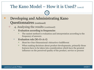 The Kano Model – How it is Used?  (cont.d) Developing and Administrating Kano Questionnaires  (continued) 4. Analysing the results  (continued) Evaluation according to frequencies The easiest method is evaluation and interpretation according to the frequency of answers Evaluation rule (M>O>A>I)  Must-be>One-Dimensional>Attractive>Indifferent When making decisions about product developments, primarily those features have to be taken into consideration which have the greatest influence on the perceived quality of the product, service or process 2/4/2011 Lawrence (Laurie) Phillips 