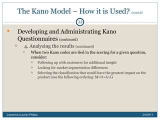 The Kano Model – How it is Used?  (cont.d) Developing and Administrating Kano Questionnaires  (continued) 4. Analysing the results  (continued) When two Kano codes are tied in the scoring for a given question, consider: Following up with customers for additional insight Looking for market segmentation differences Selecting the classification that would have the greatest impact on the product (use the following ordering: M>O>A>I) 2/4/2011 Lawrence (Laurie) Phillips 