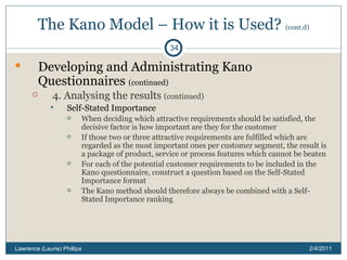 The Kano Model – How it is Used?  (cont.d) Developing and Administrating Kano Questionnaires  (continued) 4. Analysing the results  (continued) Self-Stated Importance When deciding which attractive requirements should be satisfied, the decisive factor is how important are they for the customer If those two or three attractive requirements are fulfilled which are regarded as the most important ones per customer segment, the result is a package of product, service or process features which cannot be beaten For each of the potential customer requirements to be included in the Kano questionnaire, construct a question based on the Self-Stated Importance format The Kano method should therefore always be combined with a Self-Stated Importance ranking 2/4/2011 Lawrence (Laurie) Phillips 