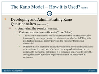 The Kano Model – How it is Used?  (cont.d) Developing and Administrating Kano Questionnaires  (continued) 4. Analysing the results  (continued) Customer satisfaction coefficient (CS coefficient) The customer satisfaction coefficient state whether satisfaction can be increased by meeting a product requirement, or whether fulfilling this product requirement merely prevents the customer from being dissatisfied Different market segments usually have different needs and expectations so sometimes it is not clear whether a certain product feature can be assigned to the various categories, it is especially important to know the average impact of a product requirement on the satisfaction of all customers 2/4/2011 Lawrence (Laurie) Phillips 