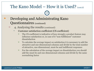 The Kano Model – How it is Used?  (cont.d) Developing and Administrating Kano Questionnaires  (continued) 4. Analysing the results  (continued) Customer satisfaction coefficient (CS-coefficient) The CS-coefficient is indicative of how strongly a product feature may influence satisfaction or, in case of it  “ non-fulfillment ”  customer dissatisfaction To calculate the average impact on satisfaction it is necessary to add the attractive and one-dimensional columns and divide by the total number of attractive, one-dimensional, must-be and indifferent responses For the calculation of the average impact on dissatisfaction you should add the must-be and one-dimensional columns and divide by the same normalising factor 2/4/2011 Lawrence (Laurie) Phillips 