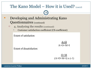The Kano Model – How it is Used?  (cont.d) Developing and Administrating Kano Questionnaires  (continued) 4. Analysing the results  (continued) Customer satisfaction coefficient (CS-coefficient) 2/4/2011 Lawrence (Laurie) Phillips 