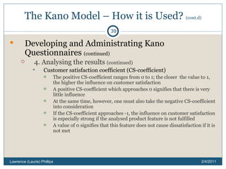 The Kano Model – How it is Used?  (cont.d) Developing and Administrating Kano Questionnaires  (continued) 4. Analysing the results  (continued) Customer satisfaction coefficient (CS-coefficient) The positive CS-coefficient ranges from 0 to 1; the closer  the value to 1, the higher the influence on customer satisfaction A positive CS-coefficient which approaches 0 signifies that there is very little influence At the same time, however, one must also take the negative CS-coefficient into consideration If the CS-coefficient approaches -1, the influence on customer satisfaction is especially strong if the analysed product feature is not fulfilled A value of 0 signifies that this feature does not cause dissatisfaction if it is not met 2/4/2011 Lawrence (Laurie) Phillips 