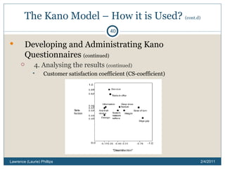 The Kano Model – How it is Used?  (cont.d) Developing and Administrating Kano Questionnaires  (continued) 4. Analysing the results  (continued) Customer satisfaction coefficient (CS-coefficient) 2/4/2011 Lawrence (Laurie) Phillips 