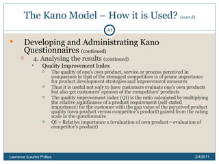 The Kano Model – How it is Used?  (cont.d) Developing and Administrating Kano Questionnaires  (continued) 4. Analysing the results  (continued) Quality Improvement Index The quality of one ’ s own product, service or process perceived in comparison to that of the strongest competitors is of prime importance for product development strategies and improvement measures Thus it is useful not only to have customers evaluate one ’ s own products but also get customers' opinion of the competitors ’  products The quality improvement index (QI) is the ratio calculated by multiplying the relative significance of a product requirement (self-stated importance) for the customer with the gap value of the perceived product quality (own product versus competitor ’ s product) gained from the rating scale in the questionnaire QI = Relative importance x (evaluation of own product  –  evaluation of competitor ’ s product) 2/4/2011 Lawrence (Laurie) Phillips 