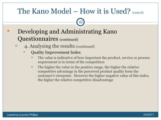 The Kano Model – How it is Used?  (cont.d) Developing and Administrating Kano Questionnaires  (continued) 4. Analysing the results  (continued) Quality Improvement Index The value is indicative of how important the product, service or process requirement is in terms of the competition The higher the value in the positive range, the higher the relative competitive advantage in the perceived product quality form the customer ’ s viewpoint.  However the higher negative value of this index, the higher the relative competitive disadvantage 2/4/2011 Lawrence (Laurie) Phillips 