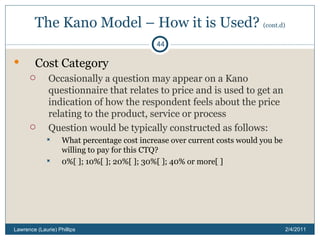 The Kano Model – How it is Used?  (cont.d) Cost Category Occasionally a question may appear on a Kano questionnaire that relates to price and is used to get an indication of how the respondent feels about the price relating to the product, service or process Question would be typically constructed as follows: What percentage cost increase over current costs would you be willing to pay for this CTQ? 0%[ ]; 10%[ ]; 20%[ ]; 30%[ ]; 40% or more[ ] 2/4/2011 Lawrence (Laurie) Phillips 