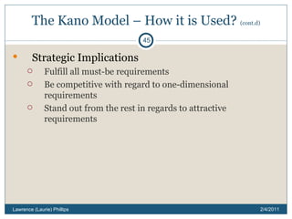 The Kano Model – How it is Used?  (cont.d) Strategic Implications  Fulfill all must-be requirements Be competitive with regard to one-dimensional requirements Stand out from the rest in regards to attractive requirements 2/4/2011 Lawrence (Laurie) Phillips 
