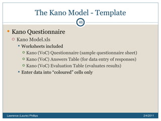 The Kano Model - Template Kano Questionnaire Kano Model.xls Worksheets included Kano (VoC) Questionnaire (sample questionnaire sheet) Kano (VoC) Answers Table (for data entry of responses) Kano (VoC) Evaluation Table (evaluates results) Enter data into “coloured” cells only 2/4/2011 Lawrence (Laurie) Phillips 