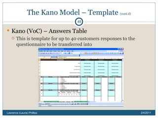 The Kano Model – Template  (cont.d) Kano (VoC) – Answers Table This is template for up to 40 customers responses to the questionnaire to be transferred into 2/4/2011 Lawrence (Laurie) Phillips 