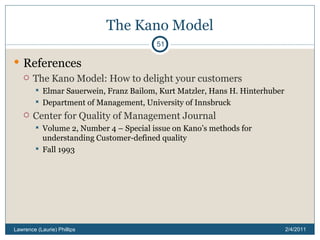 The Kano Model References The Kano Model: How to delight your customers Elmar Sauerwein, Franz Bailom, Kurt Matzler, Hans H. Hinterhuber Department of Management, University of Innsbruck Center for Quality of Management Journal Volume 2, Number 4 – Special issue on Kano’s methods for understanding Customer-defined quality Fall 1993 2/4/2011 Lawrence (Laurie) Phillips 