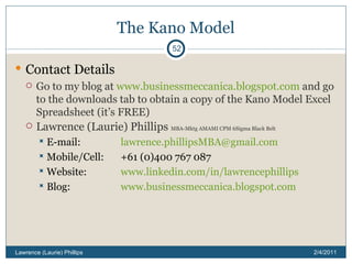 The Kano Model Contact Details Go to my blog at  www.businessmeccanica.blogspot.com  and go to the downloads tab to obtain a copy of the Kano Model Excel Spreadsheet (it’s FREE) Lawrence (Laurie) Phillips  MBA-Mktg AMAMI CPM 6Sigma Black Belt E-mail: [email_address] Mobile/Cell:  +61 (0)400 767 087 Website: www.linkedin.com/in/lawrencephillips Blog: www.businessmeccanica.blogspot.com 2/4/2011 Lawrence (Laurie) Phillips 
