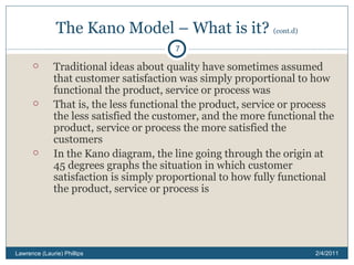 The Kano Model – What is it?  (cont.d) Traditional ideas about quality have sometimes assumed that customer satisfaction was simply proportional to how functional the product, service or process was That is, the less functional the product, service or process the less satisfied the customer, and the more functional the product, service or process the more satisfied the customers In the Kano diagram, the line going through the origin at 45 degrees graphs the situation in which customer satisfaction is simply proportional to how fully functional the product, service or process is 2/4/2011 Lawrence (Laurie) Phillips 