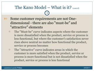 The Kano Model – What is it?  (cont.d) Some customer requirements are not One-dimensional - there are also  “ must-be ”  and  “ attractive ”  elements The  “ Must-be ”  curve indicates aspects where the customer is more dissatisfied when the product, service or process is less functional, but where the customer ’ s satisfaction never rises above neutral no matter how functional the product, service or process becomes The  “ Attractive ”  curve indicates areas in which the customer is more satisfied when the product, service or process is more functional but is not dissatisfied when the product, service or process is less functional 2/4/2011 Lawrence (Laurie) Phillips 