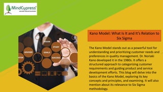 Kano Model: What Is It and It’s Relation to
Six Sigma
The Kano Model stands out as a powerful tool for
understanding and prioritizing customer needs and
preferences in quality management. Dr. Noriaki
Kano developed it in the 1980s. It offers a
structured approach to categorizing customer
requirements and guiding product and service
development efforts. This blog will delve into the
basics of the Kano Model, exploring its key
concepts and principles, and examining. It will also
mention about its relevance to Six Sigma
methodology.
 