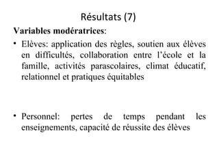 Résultats (7)  Variables modératrices :  Elèves:  application des règles, soutien aux élèves en difficultés, collaboration entre l’école et la famille, activités parascolaires, climat éducatif, relationnel et pratiques équitables Personnel: pertes de temps pendant les enseignements, capacité de réussite des élèves 