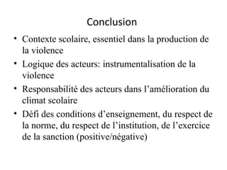 Conclusion   Contexte scolaire, essentiel dans la production de la violence  Logique des acteurs: instrumentalisation de la violence  Responsabilité des acteurs dans l’amélioration du climat scolaire Défi des conditions d’enseignement, du respect de la norme, du respect de l’institution, de l’exercice de la sanction (positive/négative) 