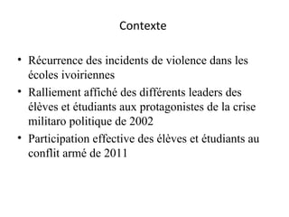 Contexte  Récurrence des incidents de violence dans les écoles ivoiriennes  Ralliement affiché des différents leaders des élèves et étudiants aux protagonistes de la crise militaro politique de 2002 Participation effective des élèves et étudiants au conflit armé de 2011 