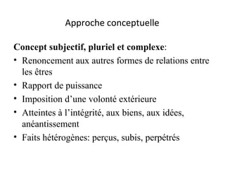 Approche conceptuelle   Concept subjectif, pluriel et complexe :  Renoncement aux autres formes de relations entre les êtres Rapport de puissance Imposition d’une volonté extérieure Atteintes à l’intégrité, aux biens, aux idées, anéantissement Faits hétérogènes: perçus, subis, perpétrés 