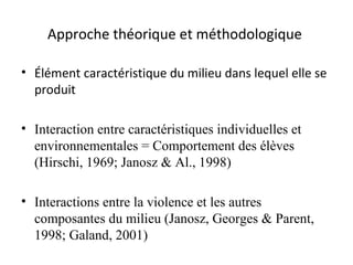 Approche théorique et méthodologique  Élément caractéristique du milieu dans lequel elle se produit Interaction entre caractéristiques individuelles et  environnementales = Comportement des élèves (Hirschi, 1969; Janosz & Al., 1998) Interactions entre la violence et les autres composantes du milieu  (Janosz, Georges & Parent, 1998; Galand, 2001) 