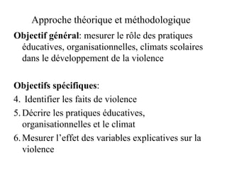 Approche théorique et méthodologique  Objectif général : mesurer le rôle des pratiques éducatives, organisationnelles, climats scolaires dans le développement de la violence Objectifs spécifiques : Identifier les faits de violence Décrire les pratiques éducatives, organisationnelles et le climat Mesurer l’effet des variables explicatives sur la violence 