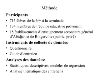 Méthode  Participants  713 élèves de la 6 ème  à la terminale  134 membres de l’équipe éducative provenant 15 établissements d’enseignement secondaire général d’Abidjan et de Bingerville (public, privé) Instruments de collecte de données Questionnaire  Guide d’entretien Analyses des données :  Statistiques: descriptives, modèles de régression Analyse thématique des entretiens 