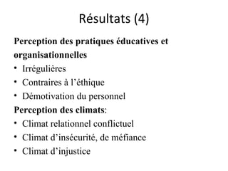 Résultats (4) Perception des pratiques éducatives et  organisationnelles  Irrégulières  Contraires à l’éthique Démotivation du personnel Perception des climats : Climat relationnel conflictuel Climat d’insécurité, de méfiance  Climat d’injustice  