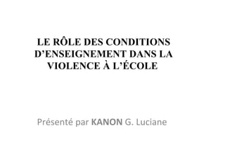 LE RÔLE DES CONDITIONS D’ENSEIGNEMENT DANS LA VIOLENCE À L’ÉCOLE  Présenté par  KANON  G. Luciane  
