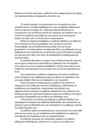 δήλωση αυτή είναι αρνητική, ο μαθητής είναι υποχρεωμένος την ημέρα
της δραστηριότητας να παραμείνει στο σπίτι του.


       Οι γονείς μπορούν να επικοινωνούν με το σχολείο και τους
εκπαιδευτικούς για κάθε πρόβλημα που τους απασχολεί καθημερινά
κατά τις ώρες λειτουργίας του. Ιδιαίτερα μάλιστα θα πρέπει να
ενημερώνουν τον υπεύθυνο εκπ/κό του τμήματος του παιδιού τους. Οι
εκπ/κοί του σχολείου μας δέχονται τους γονείς σε συγκεκριμένες
ημέρες και ώρες, για τις οποίες είστε ενημερωμένοι.
      Μέσα στο σχολικό περιβάλλον οι μαθητές οφείλουν να σέβονται
τους εκπ/κούς και τους συμμαθητές τους, να έχουν ευγενική
συμπεριφορά, να μη διαπληκτίζονται μεταξύ τους και να μη
χειροδικούν. Κι ακόμα πρέπει να παρακολουθούν τα μαθήματά τους με
σοβαρότητα και επιμέλεια και να φροντίζουν για τη διατήρηση ησυχίας
και ηρεμίας στην τάξη, έτσι ώστε να εξασφαλίζεται παιδαγωγικό και
ποιοτικό κλίμα.
      Οι μαθητές θα πρέπει να τηρούν τους κανόνες ατομικής υγιεινής
και να έχουν ευπρεπή και ανεπιτήδευτη εμφάνιση, που να ταιριάζει
στην ηλικία τους και το σχολικό περιβάλλον. Επίσης είναι καλό να μην
υιοθετούν εκκεντρικότητες στο ντύσιμό τους και να μην προκαλούν με
αυτό.
      Δεν επιτρέπεται οι μαθητές να βγαίνουν έξω από την αίθουσα
κατά τη διάρκεια του μαθήματος χωρίς την άδεια του δασκάλου τους
και χωρίς σοβαρό λόγο και να παραμένουν στο προαύλιο.
      Κατά την ώρα του διαλείμματος οι μαθητές δεν πρέπει να
παραμένουν στις αίθουσες και στους διαδρόμους, αλλά πρέπει να
κατεβαίνουν στο προαύλιο, υπακούοντας στις οδηγίες των
εφημερευόντων εκπ/κών. Οι μαθητές παραμένουν στις αίθουσες στο
διάλειμμα μόνο σε περίπτωση άσχημων καιρικών συνθηκών ή αν έχουν
για κάποιο λόγο(ασθένεια) την άδεια του δασκάλου τους.
      ΄Οταν χτυπά το κουδούνι για μάθημα οι μαθητές οφείλουν να
προσέρχονται έγκαιρα στην αίθουσα διδασκαλίας. Δεν επιτρέπεται να
μπαίνουν μετά το δάσκαλό τους και να διακόπτουν το μάθημα, εξαιτίας
της καθυστέρησής τους.
      Οι μαθητές πρέπει να προστατεύουν τους εαυτούς τους από κάθε
κίνδυνο και κυρίως να μην ανεβαίνουν στα παράθυρα του σχολείου,
στα κάγκελα των διαδρόμων και του κλιμακοστασίου.
      Οι μαθητές στο χώρο του προαυλίου μπορούν να παίζουν
αθλήματα (ποδόσφαιρο, μπάσκετ κ.λ.π.) μόνο με την άδεια των
 