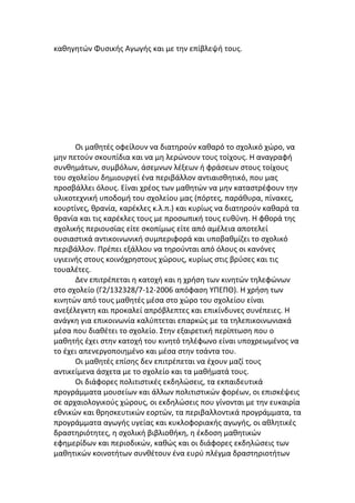 καθηγητών Φυσικής Αγωγής και με την επίβλεψή τους.




      Οι μαθητές οφείλουν να διατηρούν καθαρό το σχολικό χώρο, να
μην πετούν σκουπίδια και να μη λερώνουν τους τοίχους. Η αναγραφή
συνθημάτων, συμβόλων, άσεμνων λέξεων ή φράσεων στους τοίχους
του σχολείου δημιουργεί ένα περιβάλλον αντιαισθητικό, που μας
προσβάλλει όλους. Είναι χρέος των μαθητών να μην καταστρέφουν την
υλικοτεχνική υποδομή του σχολείου μας (πόρτες, παράθυρα, πίνακες,
κουρτίνες, θρανία, καρέκλες κ.λ.π.) και κυρίως να διατηρούν καθαρά τα
θρανία και τις καρέκλες τους με προσωπική τους ευθύνη. Η φθορά της
σχολικής περιουσίας είτε σκοπίμως είτε από αμέλεια αποτελεί
ουσιαστικά αντικοινωνική συμπεριφορά και υποβαθμίζει το σχολικό
περιβάλλον. Πρέπει εξάλλου να τηρούνται από όλους οι κανόνες
υγιεινής στους κοινόχρηστους χώρους, κυρίως στις βρύσες και τις
τουαλέτες.
      Δεν επιτρέπεται η κατοχή και η χρήση των κινητών τηλεφώνων
στο σχολείο (Γ2/132328/7-12-2006 απόφαση ΥΠΕΠΘ). Η χρήση των
κινητών από τους μαθητές μέσα στο χώρο του σχολείου είναι
ανεξέλεγκτη και προκαλεί απρόβλεπτες και επικίνδυνες συνέπειες. Η
ανάγκη για επικοινωνία καλύπτεται επαρκώς με τα τηλεπικοινωνιακά
μέσα που διαθέτει το σχολείο. Στην εξαιρετική περίπτωση που ο
μαθητής έχει στην κατοχή του κινητό τηλέφωνο είναι υποχρεωμένος να
το έχει απενεργοποιημένο και μέσα στην τσάντα του.
      Οι μαθητές επίσης δεν επιτρέπεται να έχουν μαζί τους
αντικείμενα άσχετα με το σχολείο και τα μαθήματά τους.
      Οι διάφορες πολιτιστικές εκδηλώσεις, τα εκπαιδευτικά
προγράμματα μουσείων και άλλων πολιτιστικών φορέων, οι επισκέψεις
σε αρχαιολογικούς χώρους, οι εκδηλώσεις που γίνονται με την ευκαιρία
εθνικών και θρησκευτικών εορτών, τα περιβαλλοντικά προγράμματα, τα
προγράμματα αγωγής υγείας και κυκλοφοριακής αγωγής, οι αθλητικές
δραστηριότητες, η σχολική βιβλιοθήκη, η έκδοση μαθητικών
εφημερίδων και περιοδικών, καθώς και οι διάφορες εκδηλώσεις των
μαθητικών κοινοτήτων συνθέτουν ένα ευρύ πλέγμα δραστηριοτήτων
 