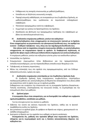 10
• Ενθάρρυνση της ανοιχτής επικοινωνίας με μαθητές/μαθήτριες.
• Εκπαίδευση σε δεξιότητες κοινωνικής συνοχής.
• Παροχή ατομικής καθοδήγηση, σε συνεργασία με τους Συμβούλους Σχολικής, σε
μαθητές/μαθήτριες που εμπλέκονται σε περιστατικά ενδοσχολικού
εκφοβισμού.
• Υλοποίηση προγραμμάτων κατά του εκφοβισμού.
• Συμμετοχή των γονέων σε δραστηριότητες του Σχολείου.
• Αξιολόγηση και βελτίωση των προγραμμάτων πρόληψης του εκφοβισμού με
βάση την αποτελεσματικότητά τους.
IV. Διαδικασίες ενημέρωσης μαθητών, γονέων και κηδεμόνων
Οι γονείς/κηδεμόνες είναι υποχρεωμένοι να επικοινωνούν τακτικά με το Σχολείο.
Είναι υποχρεωμένοι να γνωστοποιούν την ηλεκτρονική διεύθυνσή τους, τον αριθμό του
κινητού - σταθερού τηλεφώνου τους, όπως και την ταχυδρομική διεύθυνσή τους.
Εάν κάποιο από τα παραπάνω στοιχεία επικοινωνίας αλλάξει, οι γονείς/κηδεμόνες
υποχρεούνται να ενημερώσουν άμεσα το σχολείο. Σε διαφορετική περίπτωση, το
σχολείο δεν φέρει καμία ευθύνη για πιθανή ελλιπή ενημέρωση των γονέων/κηδεμόνων.
Η ενημέρωση μαθητών, γονέων και κηδεμόνων γίνεται μέσω των ακόλουθων τρόπων:
• Ιστοσελίδας του Σχολείου.
• Ενημερωτικών σημειωμάτων ή/και βεβαιώσεων για την πραγματοποίηση
εκπαιδευτικώνεκδρομών, για την παρακολούθηση εκπαιδευτικών θεαμάτων κ.λπ.
• Τηλεφωνικά, σε έκτακτες περιπτώσεις.
• Μέσω της επίσκεψής τους στο σχολείο στις προγραμματισμένες, από τον Σύλλογο
Διδασκόντων/ουσών, ημέρες και ώρες.
V. Διαδικασίες ενημέρωσης-υποστήριξης με του Συμβούλους Σχολικής Ζωής
Οι Σύμβουλοι Σχολικής Ζωής ενημερώνουν, συμβουλεύουν, υποστηρίζουν
παιδαγωγικά μαθητές και γονείς/κηδεμόνες σε θέματα που απασχολούν τους ίδιους αλλά
και ανακύπτουν από τη σχέση τους με τη σχολική μονάδα.
Ενθαρρύνουν και ενισχύουν την επικοινωνία και τη συνεργασία Σχολείου-Οικογένειας -
Τοπικής κοινότητας, υποστηρίζοντας την κοινωνική ένταξη, τη συμπερίληψη και την
ενσωμάτωση όλων των μαθητών.
VI. Σχολικοί χώροι
Η συνεργασία όλων είναι απαραίτητη, για να διατηρηθεί ένα καθαρό και ευχάριστο
σχολικόπεριβάλλον, κατάλληλο για μάθηση.
Για την επιτυχία αυτού του σκοπού οι μαθητές:
• Σέβονται την κινητή και ακίνητη περιουσία του Σχολείου, καθώς και το φυσικό
περιβάλλοντης αυλής του Σχολείου.
• Δεν ρυπαίνουν το σχολικό χώρο, δε γράφουν σε θρανία και τοίχους, χρησιμοποιούν τα
καλάθια απορριμμάτων.
• Διατηρούν το θρανίο και την καρέκλα τους καθαρά, σε άριστη κατάσταση.
Επισημαίνεται ότι, μαθητής που προκαλεί φθορά στην περιουσία του Σχολείου,
ελέγχεται για τη συμπεριφορά αυτή και η δαπάνη αποκατάστασης βαρύνει τον
κηδεμόνα του.
 