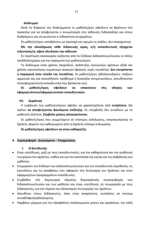 11
Διάλειμμα
Κατά τη διάρκεια του διαλείμματος οι μαθητές/ριες οφείλουν να βγαίνουν στο
προαύλιο για να αποφεύγεται ο συνωστισμός στις αίθουσες διδασκαλίας και στους
διαδρόμους και να μειώνεται η πιθανότητα ατυχημάτων.
Οι μαθητές/τριες κατεβαίνουν με προσοχή και ηρεμία τις σκάλες. Δεν σπρώχνονται
Με την ολοκλήρωση κάθε διδακτικής ώρας, ο/η εκπαιδευτικός εξέρχεται
τελευταίος/α, αφού κλειδώσει την αίθουσα.
Σε περίπτωση κακοκαιρίας ορίζονται από το Σύλλογο Διδασκόντων/ουσών οι πλέον
κατάλληλοιχώροι για την παραμονή των μαθητών/ριών.
Το διάλειμμα είναι χρόνος παιχνιδιού, ανάπτυξης κοινωνικών σχέσεων αλλά και
χρόνος ικανοποίησης σωματικών αναγκών (φαγητό, νερό, τουαλέτα). Δεν επιτρέπεται
η παραμονή στην είσοδο της τουαλέτας. Οι μαθητές/ριες αλληλοεπιδρούν, παίζουν
αρμονικά και για οποιοδήποτε πρόβλημα ή δυσκολία αντιμετωπίζουν, απευθύνονται
στονεφημερεύοντα εκπαιδευτικό που βρίσκεται εκεί.
Οι μαθητές/τριες οφείλουν να υπακούουν στις οδηγίες των
εφημερευόντων/εφημερευουσών εκπαιδευτικών.
VII. Εμφάνιση
Η εμφάνιση των μαθητών/τριών οφείλει να χαρακτηρίζεται από ευπρέπεια. Θα
πρέπει να αποφεύγονται φαινόμενα επίδειξης. Οι υπερβολές δεν συνάδουν με τη
μαθητική ιδιότητα. Σύμβολα μίσους απαγορεύονται.
Οι μαθητές/τριες που συμμετέχουν σε επίσημες εκδηλώσεις, εκπροσωπώντας το
Σχολείο, φορούν την καθιερωμένη από το Σχολείο επίσημη ενδυμασία.
Οι μαθητές/τριες οφείλουν να είναι καθαροί/ές.
4. Συμπεριφορά - Δικαιώματα – Υποχρεώσεις
I. Ο Διευθυντής
• Είναι υπεύθυνος, μαζί με τους εκπαιδευτικούς, για την καθαριότητα και την αισθητική
των χώρων του σχολείου, καθώς και για την προστασία τηςυγείας και της ασφάλειας των
μαθητών.
• Ενημερώνει τον Σύλλογο των Διδασκόντων/ουσών για την εκπαιδευτική νομοθεσία, τις
εγκυκλίους και τις αποφάσεις που αφορούν στη λειτουργία του Σχολείου και στην
εφαρμογήτων προγραμμάτων εκπαίδευσης.
• Συμβάλλει στη δημιουργία κλίματος δημοκρατικής συμπεριφοράς των
διδασκόντων/ουσών και των μαθητών και είναι υπεύθυνος, σε συνεργασία με τους
διδάσκοντες, για την τήρηση του Κανονισμού Λειτουργίας του Σχολείου.
• Απευθύνει στους διδάσκοντες, όταν είναι απαραίτητο, συστάσεις σε πνεύμα
συναδελφικήςαλληλεγγύης.
• Λαμβάνει μέριμνα για την εξασφάλιση παιδαγωγικών μέσων και εργαλείων, την καλή
 
