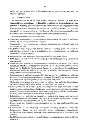 12
χρήση τους στη σχολική τάξη, τη λειτουργικότητα και την αντικατάστασή τους, σε
περίπτωση φθοράς.
II. Οι εκπαιδευτικοί
Οι εκπαιδευτικοί επιτελούν έργο υψηλής κοινωνικής ευθύνης. Στο έργο τους
περιλαμβάνεται ηεκπαίδευση − διδασκαλία, η μάθηση και η διαπαιδαγώγηση των
μαθητών. Η πρόοδος, η οικονομική ανάπτυξη, ο πολιτισμός και η συνοχή της κοινωνίας
εξαρτώνται σε μεγάλο βαθμό από την ποιότητατης εκπαίδευσης και κατ' επέκταση από
τη συμβολή και την προσπάθεια των εκπαιδευτικών. Τα καθήκοντα και οι αρμοδιότητες
των εκπαιδευτικών οφείλουν να εναρμονίζονται με τους στόχους αυτούς.
Ειδικότερα οι εκπαιδευτικοί οφείλουν να:
• Διασφαλίζουν την ασφάλεια και την υγεία των μαθητών εντός του σχολείου, καθώς και
κατά τις σχολικές εκδηλώσεις και τις εκδρομές.
• Αντιμετωπίζουν τους μαθητές με ευγένεια, κατανόηση και σεβασμό προς την
προσωπικότητα τους.
• Συμβάλλουν στην διαμόρφωση θετικού σχολικού κλίματος, μέσα στο οποίο οι
μαθητές/τριες ενθαρρύνονται να απευθύνονται στους εκπαιδευτικούς για πρόβλημα
με ασφάλεια και εμπιστοσύνη.
• Αντιμετωπίζουν τους μαθητές με δημοκρατικό πνεύμα, ισότιμα και δίκαια.
• Καλλιεργούν και εμπνέουν σ’ αυτούς, κυρίως με το παράδειγμά τους, δημοκρατική
συμπεριφορά.
• Διδάσκουν στους μαθητές τα διάφορα γνωστικά αντικείμενα, σύμφωνα με το ισχύον
Πρόγραμμα Σπουδών. Συνεργάζονται αρμονικά με τους Συντονιστές Εκπαιδευτικού
Έργου, με το Σύμβουλο Παιδαγωγικού Έργου, με τη Διεύθυνση Δευτεροβάθμιας
Εκπαίδευσης καθώς και άλλους φορείς, για την επίτευξη των γενικών και ειδικών
στόχων εκπαιδευτικού μας συστήματος.
• Προετοιμάζουν το μάθημα της ημέρας, έτσι ώστε να κινεί το ενδιαφέρον των μαθητών
και εφαρμόζουν σύγχρονες και κατάλληλες μεθόδους διδασκαλίας, με βάση τις ανάγκες
των μαθητών και τις ιδιαιτερότητες των γνωστικών αντικειμένων.
• Αξιολογούν αντικειμενικά την πρόοδο και την επίδοση των μαθητών. Ενημερώνουν
σχετικά τους γονείς ή κηδεμόνες, καθώς και τους ίδιους τους μαθητές.
• Ενδιαφέρονται για τις συνθήκες ζωής των μαθητών τους στην οικογένεια και στο
ευρύτερο κοινωνικό περιβάλλον, λαμβάνουν υπόψη τους παράγοντες που επηρεάζουν
την πρόοδο και τησυμπεριφορά των μαθητών και υιοθετούν κατάλληλες παιδαγωγικές
ενέργειες, ώστε να αντιμετωπιστούν πιθανά προβλήματα.
• Ενθαρρύνουν τους μαθητές να συμμετέχουν ενεργά στη διαμόρφωση και λήψη
αποφάσεωνσ
εθέματα που αφορούν τους ίδιους και το Σχολείο. Καλλιεργούν τις αρχές
της αλληλεγγύης, της αξιοπρέπειας και της συλλογικότητας.
• Είναι συνεπείς στην προσέλευσή τους στο σχολείο και στην ώρα έναρξης και λήξης των
μαθημάτων.
• Συνεργάζονται με τον Διευθυντή, τους γονείς και τους αρμόδιους Συντονιστές
Εκπαιδευτικού Έργου για την καλύτερη δυνατή παιδαγωγική αντιμετώπιση
προβλημάτων συμπεριφοράς, σεβόμενοι την προσωπικότητα και τα δικαιώματα των
μαθητών.
• Συμβάλλουν στην επιτυχία όλων των εκδηλώσεων που οργανώνονται από την τάξη και
το Σχολείο.
 