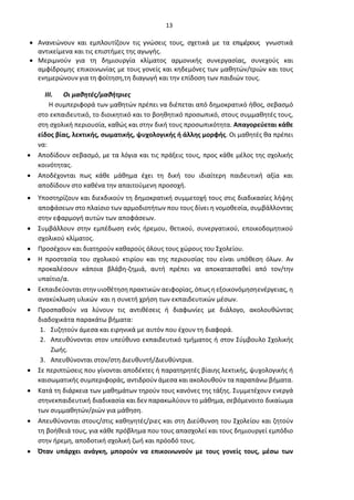 13
• Ανανεώνουν και εμπλουτίζουν τις γνώσεις τους, σχετικά με τα επιμέρους γνωστικά
αντικείμενα και τις επιστήμες της αγωγής.
• Μεριμνούν για τη δημιουργία κλίματος αρμονικής συνεργασίας, συνεχούς και
αμφίδρομης επικοινωνίας με τους γονείς και κηδεμόνες των μαθητών/τριών και τους
ενημερώνουν για τη φοίτηση,τη διαγωγή και την επίδοση των παιδιών τους.
III. Οι μαθητές/μαθήτριες
Η συμπεριφορά των μαθητών πρέπει να διέπεται από δημοκρατικό ήθος, σεβασμό
στο εκπαιδευτικό, το διοικητικό και το βοηθητικό προσωπικό, στους συμμαθητές τους,
στη σχολική περιουσία, καθώς και στην δική τους προσωπικότητα. Απαγορεύεται κάθε
είδος βίας, λεκτικής, σωματικής, ψυχολογικής ή άλλης μορφής. Οι μαθητές θα πρέπει
να:
• Αποδίδουν σεβασμό, με τα λόγια και τις πράξεις τους, προς κάθε μέλος της σχολικής
κοινότητας.
• Αποδέχονται πως κάθε μάθημα έχει τη δική του ιδιαίτερη παιδευτική αξία και
αποδίδουν στο καθένα την απαιτούμενη προσοχή.
• Υποστηρίζουν και διεκδικούν τη δημοκρατική συμμετοχή τους στις διαδικασίες λήψης
αποφάσεων στο πλαίσιο των αρμοδιοτήτων που τους δίνει η νομοθεσία, συμβάλλοντας
στην εφαρμογή αυτών των αποφάσεων.
• Συμβάλλουν στην εμπέδωση ενός ήρεμου, θετικού, συνεργατικού, εποικοδομητικού
σχολικού κλίματος.
• Προσέχουν και διατηρούν καθαρούς όλους τους χώρους του Σχολείου.
• Η προστασία του σχολικού κτιρίου και της περιουσίας του είναι υπόθεση όλων. Αν
προκαλέσουν κάποια βλάβη-ζημιά, αυτή πρέπει να αποκατασταθεί από τον/την
υπαίτιο/α.
• Εκπαιδεύονται στην υιοθέτηση πρακτικών αειφορίας,όπωςη εξοικονόμησηενέργειας, η
ανακύκλωση υλικών και η συνετή χρήση των εκπαιδευτικών μέσων.
• Προσπαθούν να λύνουν τις αντιθέσεις ή διαφωνίες με διάλογο, ακολουθώντας
διαδοχικάτα παρακάτω βήματα:
1. Συζητούν άμεσα και ειρηνικά με αυτόν που έχουν τη διαφορά.
2. Απευθύνονται στον υπεύθυνο εκπαιδευτικό τμήματος ή στον Σύμβουλο Σχολικής
Ζωής.
3. Απευθύνονται στον/στη Διευθυντή/Διευθύντρια.
• Σε περιπτώσεις που γίνονται αποδέκτες ή παρατηρητές βίαιης λεκτικής, ψυχολογικής ή
καισωματικής συμπεριφοράς, αντιδρούν άμεσα και ακολουθούν τα παραπάνω βήματα.
• Κατά τη διάρκεια των μαθημάτων τηρούν τους κανόνες της τάξης. Συμμετέχουν ενεργά
στηνεκπαιδευτική διαδικασία και δεν παρακωλύουν το μάθημα, σεβόμενοιτο δικαίωμα
των συμμαθητών/ριών για μάθηση.
• Απευθύνονται στους/στις καθηγητές/ριες και στη Διεύθυνση του Σχολείου και ζητούν
τη βοήθειά τους, για κάθε πρόβλημα που τους απασχολεί και τους δημιουργεί εμπόδιο
στην ήρεμη, αποδοτική σχολική ζωή και πρόοδό τους.
• Όταν υπάρχει ανάγκη, μπορούν να επικοινωνούν με τους γονείς τους, μέσω των
 
