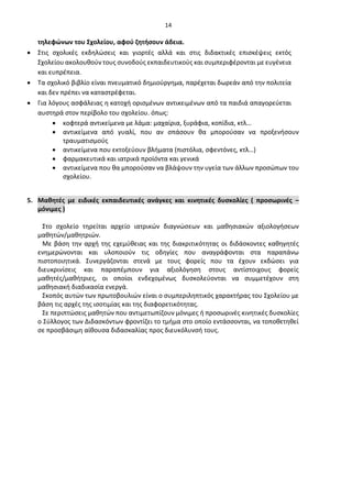14
τηλεφώνων του Σχολείου, αφού ζητήσουν άδεια.
• Στις σχολικές εκδηλώσεις και γιορτές αλλά και στις διδακτικές επισκέψεις εκτός
Σχολείου ακολουθούν τους συνοδούς εκπαιδευτικούς και συμπεριφέρονται με ευγένεια
και ευπρέπεια.
• Τα σχολικό βιβλίο είναι πνευματικό δημιούργημα, παρέχεται δωρεάν από την πολιτεία
και δεν πρέπει να καταστρέφεται.
• Για λόγους ασφάλειας η κατοχή ορισμένων αντικειμένων από τα παιδιά απαγορεύεται
αυστηρά στον περίβολο του σχολείου. όπως:
• κοφτερά αντικείμενα με λάμα: μαχαίρια, ξυράφια, κοπίδια, κτλ…
• αντικείμενα από γυαλί, που αν σπάσουν θα μπορούσαν να προξενήσουν
τραυματισμούς
• αντικείμενα που εκτοξεύουν βλήματα (πιστόλια, σφεντόνες, κτλ…)
• φαρμακευτικά και ιατρικά προϊόντα και γενικά
• αντικείμενα που θα μπορούσαν να βλάψουν την υγεία των άλλων προσώπων του
σχολείου.
5. Μαθητές με ειδικές εκπαιδευτικές ανάγκες και κινητικές δυσκολίες ( προσωρινές –
μόνιμες )
Στο σχολείο τηρείται αρχείο ιατρικών διαγνώσεων και μαθησιακών αξιολογήσεων
μαθητών/μαθητριών.
Με βάση την αρχή της εχεμύθειας και της διακριτικότητας οι διδάσκοντες καθηγητές
ενημερώνονται και υλοποιούν τις οδηγίες που αναγράφονται στα παραπάνω
πιστοποιητικά. Συνεργάζονται στενά με τους φορείς που τα έχουν εκδώσει για
διευκρινίσεις και παραπέμπουν για αξιολόγηση στους αντίστοιχους φορείς
μαθητές/μαθήτριες, οι οποίοι ενδεχομένως δυσκολεύονται να συμμετέχουν στη
μαθησιακή διαδικασία ενεργά.
Σκοπός αυτών των πρωτοβουλιών είναι ο συμπεριληπτικός χαρακτήρας του Σχολείου με
βάση τις αρχές της ισοτιμίας και της διαφορετικότητας.
Σε περιπτώσεις μαθητών που αντιμετωπίζουν μόνιμες ή προσωρινές κινητικές δυσκολίες
ο Σύλλογος των Διδασκόντων φροντίζει το τμήμα στο οποίο εντάσσονται, να τοποθετηθεί
σε προσβάσιμη αίθουσα διδασκαλίας προς διευκόλυνσή τους.
 