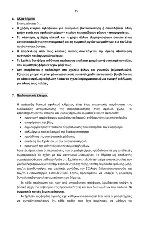 15
6. Άλλα θέματα
Επισημαίνεται ότι:
• Η χρήση κινητού τηλεφώνου για συνομιλία, βιντεοσκόπηση ή οποιαδήποτε άλλη
χρήση εντός των σχολικών χώρων – κτιρίων και υπαίθριων χώρων – απαγορεύεται.
• Τo κάπνισμα, η λήψη αλκοόλ και η χρήση άλλων εξαρτησιογόνων ουσιών είναι
καταστροφικές για την πνευματική και τη σωματική υγεία των μαθητών. Για τον λόγο
αυτόαπαγορεύονται.
• Η παρέκκλιση από τους κανόνες αυτούς συνεπάγεται την άμεση αξιοποίηση
αυστηρών παιδαγωγικών μέτρων.
• Το Σχολείο δεν φέρει ευθύνη σε περίπτωση απώλειας χρημάτων ή αντικειμένων αξίας
που οι μαθητές φέρουν τυχόν μαζί τους.
• Δεν επιτρέπεται η πρόσκληση στο σχολείο φίλων και γνωστών (εξωσχολικών).
Εξαίρεση μπορεί να γίνει μόνο για στενούς συγγενείς μαθητών οι οποίοι βραβεύονται
σε κάποια σχολική εκδήλωση ή όταν το σχολείο πραγματοποιεί μια ανοιχτή εκδήλωση
για όλους τους πολίτες
7. Παιδαγωγικός έλεγχος
H ανάπτυξη θετικού σχολικού κλίματος είναι ένας σημαντικός παράγοντας της
διαδικασίας αντιμετώπισης της παραβατικότητας στον σχολικό χώρο. Τα
χαρακτηριστικά του θετικού και υγιούς σχολικού κλίματος είναι τα ακόλουθα:
• προαγωγή ατμόσφαιρας αμοιβαίου σεβασμού, ενθάρρυνσης και υποστήριξης
• απαγόρευση της βίας
• δημιουργία προστατευτικού περιβάλλοντος που αποτρέπει τον εκφοβισμό
• καλλιέργεια του σεβασμού της διαφορετικότητας
• προώθηση της συνεργατικής μάθησης
• σύνδεση του Σχολείου με την οικογενειακή ζωή
• προαγωγή της ισότητας και της συμμετοχής όλων.
Αρκετές όμως είναι οι περιπτώσεις που οι μαθητές/ριες προβαίνουν σε μη αποδεκτές
συμπεριφορές σε σχέση με τον κανονισμό λειτουργίας. Τα θέματα μη αποδεκτής
συμπεριφοράς των μαθητών/ριών στο Σχολείο αποτελούν αντικείμενο συνεργασίας των
γονέων/κηδεμόνων με τον/την εκπαιδευτικό της τάξης, τον/τη Σύμβουλο Σχολικής ζωής,
τον/τη Διευθυντή/ρια της σχολικής μονάδας, τον Σύλλογο Διδασκόντων/ουσών και
τον/τη Συντονιστή/ρια Εκπαιδευτικού Έργου, προκειμένου να υπάρξει η καλύτερη
δυνατή παιδαγωγική αντιμετώπιση του θέματος.
Σε κάθε περίπτωση και πριν από οποιαδήποτε απόφαση, λαμβάνεται υπόψη η
βασική αρχή του σεβασμού της προσωπικότητας και των δικαιωμάτων του παιδιού. Οι
σωματικές ποινές δενεπιτρέπονται.
Το Σχολείο, ως φορέας αγωγής, έχει καθήκον να λειτουργεί έτσι ώστε οι μαθητές/ριες
να συνειδητοποιήσουν ότι κάθε πράξη τους έχει συνέπειες, να μάθουν να
 