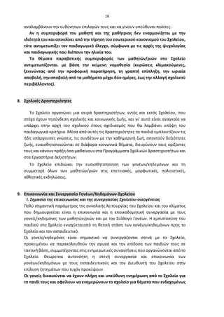 16
αναλαμβάνουν την ευθύνητων επιλογών τους και να γίνουν υπεύθυνοι πολίτες.
Αν η συμπεριφορά του μαθητή και της μαθήτριας δεν εναρμονίζεται με την
ιδιότητά του και αποκλίνει από την τήρηση του εσωτερικού κανονισμού του Σχολείου,
τότε αντιμετωπίζει τον παιδαγωγικό έλεγχο, σύμφωνα με τις αρχές της ψυχολογίας
και παιδαγωγικής που διέπουν την ηλικία του.
Τα θέματα παραβατικής συμπεριφοράς των μαθητών/ριών στο Σχολείο
αντιμετωπίζονται. με βάση την κείμενη νομοθεσία (κυρώσεις κλιμακούμενες,
ξεκινώντας από την προφορική παρατήρηση, τη γραπτή επίπληξη, την ωριαία
αποβολή, την αποβολή από τα μαθήματα μέχρι δύο ημέρες, έως την αλλαγή σχολικού
περιβάλλοντος).
8. Σχολικές Δραστηριότητες
Το Σχολείο οργανώνει μια σειρά δραστηριοτήτων, εντός και εκτός Σχολείου, που
στόχο έχουν τησύνδεση σχολικής και κοινωνικής ζωής, και γι’ αυτό είναι αναγκαίο να
υπάρχει στην αρχή του σχολικού έτους σχεδιασμός που θα λαμβάνει υπόψη του
παιδαγωγικά κριτήρια. Μέσα από αυτές τις δραστηριότητες τα παιδιά εμπλουτίζουν τις
ήδη υπάρχουσες γνώσεις, τις συνδέουν με την καθημερινή ζωή, αποκτούν δεξιότητες
ζωής, ευαισθητοποιούνται σε διάφορα κοινωνικά θέματα, διευρύνουν τους ορίζοντες
τους και κάνουν πράξη όσα μαθαίνουν στα Προγράμματα Σχολικών Δραστηριοτήτων και
στα Εργαστήρια Δεξιοτήτων.
Το Σχολείο επιδιώκει την ευαισθητοποίηση των γονέων/κηδεμόνων και τη
συμμετοχή όλων των μαθητών/ριών στις επετειακές, μορφωτικές, πολιτιστικές,
αθλητικές εκδηλώσεις.
9. Επικοινωνία και Συνεργασία Γονέων/Κηδεμόνων-Σχολείου
Ι. Σημασία της επικοινωνίας και της συνεργασίας Σχολείου-οικογένειας
Πολύ σημαντική παράμετρος της συνολικής λειτουργίας του Σχολείου και του κλίματος
που δημιουργείται είναι η επικοινωνία και η εποικοδομητική συνεργασία με τους
γονείς/κηδεμόνες των μαθητών/ριών και με τον Σύλλογο Γονέων. Η εμπιστοσύνη του
παιδιού στο Σχολείο ενισχύεταιαπό τη θετική στάση των γονέων/κηδεμόνων προς το
Σχολείο και τον εκπαιδευτικό.
Οι γονείς/κηδεμόνες είναι σημαντικό να συνεργάζονται στενά με το Σχολείο,
προκειμένου να παρακολουθούν την αγωγή και την επίδοση των παιδιών τους σε
τακτική βάση, συμμετέχοντας στις ενημερωτικές συναντήσεις που οργανώνονται από το
Σχολείο. Θεωρείται αυτονόητη η στενή συνεργασία και επικοινωνία των
γονέων/κηδεμόνων με τους εκπαιδευτικούς και τον Διευθυντή του Σχολείου στην
επίλυση ζητημάτων που τυχόν προκύψουν.
Οι γονείς δικαιούνται να έχουν πλήρη και υπεύθυνη ενημέρωση από το Σχολείο για
το παιδί τους και οφείλουν να ενημερώνουν το σχολείο για θέματα που ενδεχομένως
 