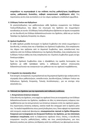 17
επηρεάζουν τη συμπεριφορά ή την επίδοση του/της μαθητή/τριας (προβλήματα
υγείας, μαθησιακές δυσκολίες, σοβαρά οικογενειακά προβλήματα κλπ). Στις
περιπτώσεις αυτές είναι αυτονόητη η εκ του νόμου οριζόμενη υπαλληλική εχεμύθεια.
II. Σύλλογος Γονέων και Κηδεμόνων
Οι γονείς/κηδεμόνες των μαθητών/ριών κάθε Σχολείου συγκροτούν τον Σύλλογο
Γονέων/Κηδεμόνων, που φέρει την επωνυμία του Σχολείου και συμμετέχουν
αυτοδικαίως σε αυτόν. Ο Σύλλογος Γονέων/Κηδεμόνων βρίσκεται σε άμεση συνεργασία
με τον Διευθυντή,τον Σύλλογο Διδασκόντων/ουσών του Σχολείου, αλλά και με τον/την
Πρόεδρο της Σχολικής Επιτροπής του Δήμου.
III. Σχολικό Συμβούλιο
Σε κάθε σχολική μονάδα λειτουργεί το Σχολικό Συμβούλιο στο οποίο συμμετέχουν ο
Διευθυντής, ο οποίος είναι και ο Πρόεδρος του Σχολικού Συμβουλίου, δύο εκπρόσωποι
του Δήμου που ορίζονται από το Δημοτικό Συμβούλιο, τρεις εκπαιδευτικοί που
ορίζονται από τον Σύλλογο Διδασκόντων της Σχολικής Μονάδας, ένας εκπρόσωπος του
Συλλόγου Γονέων καθώς και ένας εκπρόσωπος του 15μελούς Συμβουλίου χωρίς να έχει
δικαίωμα ψήφου.
Έργο του Σχολικού Συμβουλίου είναι η εξασφάλιση της ομαλής λειτουργίας του
Σχολείου με κάθε πρόσφορο τρόπο, η καθιέρωση τρόπων επικοινωνίας
διδασκόντων/ουσών και οικογενειών των μαθητών και του σχολικού περιβάλλοντος.
IV. Η σημασία της σύμπραξης όλων
Ένα ανοιχτό, συνεργατικό, συμπεριληπτικό και δημοκρατικό Σχολείο έχει ανάγκη από τη
σύμπραξη όλων μαθητών/ριών, εκπαιδευτικών, Διευθυντή/ριας, Συλλόγου Γονέων και
Κηδεμόνων, Σχολικής Επιτροπής, Τοπικής Αυτοδιοίκησης−, για να επιτύχει στην
αποστολή του.
10. Πολιτική του Σχολείου για την προστασία από πιθανούς κινδύνους
Ι. Αντιμετώπιση έκτακτων αναγκών
Ο Διευθυντής τουΣχολείου, στηναρχήτουσχολικού έτουςσε συνεργασία με τον Σύλλογο
Διδασκόντων/ουσών του Σχολείου, προβαίνει σε όλες τις απαιτούμενες ενέργειες που
προβλέπονται για την αντιμετώπιση των έκτακτων αναγκών εντός του σχολικού χώρου.
Στις περιπτώσεις έκτακτης ανάγκης, κανένα παιδί δεν αποχωρεί από το Σχολείο μόνο
του. Τα παιδιά παραδίδονται στους γονείς/κηδεμόνες τους. Όσον αφορά την προστασία
από σεισμούς καιφυσικά φαινόμενα, επικαιροποιείται τακτικά το Σχέδιο Μνημονίου
Ενεργειών για τη Διαχείριση του Σεισμικού Κινδύνου του Σχολείου, με την υλοποίηση
ασκήσεων ετοιμότητας κατά τη διάρκειατου σχολικού έτους. Επίσης, ο Διευθυντής
ενημερώνει τους/τις μαθητές/τριες, καθώς και τους γονείς/κηδεμόνες, για τους
βασικούς κανόνες και τρόπους αντίδρασης κατά την εκδήλωση των φαινομένων αυτών.
 